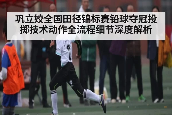 巩立姣全国田径锦标赛铅球夺冠投掷技术动作全流程细节深度解析